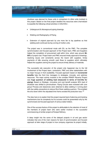 Project Management National Conference 2011                                           PMI India



                 shutdown was planned for these units in comparison to other units involved in
                 this project. Based on the final project deadline the resources were channelized
                 to expedite the following critical activities in CDU/VDU:-


                 •   Underground & Aboveground piping drawings.


                 •   Welding and Radiography of Piping.


                 •   Extension of original pipe-rack by one more tier to lay pipelines so that
                     welding work continued during running of mother units.


                 The project was in conventional mode with EIL as the PMC. The complete
                 synchronization and focused approach of the Project team, PMC and Suppliers
                 helped the completion of procurement well within time, which was around 80-
                 85% of project cost. Project team and PMC ensured timely approval of drawings,
                 resolving issues and constraints across the board with suppliers, timely
                 payments of bills ensuring smooth cash flows to suppliers which ultimately
                 helped the suppliers owning the project to ensure timely delivery of materials.


                 The successful site execution of the project only happened due to the full
                 involvement of the Project team, contractors, PMC and other stakeholders with
                 no major hiccups in front availability. Focused approach based on incremental
                 benefits help the front line managers to strategise, innovate, and optimize
                 resources. The major activity involved in the complex PRAEP Revamp Project
                 was huge quantum of welding load (measured in terms of Inch-Dia for
                 piping). Based on Strategic, innovative and cost benefit analysis 90% load of
                 shutdown was shifted to pre-shutdown. Piping Circuits were reviewed with core
                 group/ Process and clearances were obtained to allow welding in running plant
                 with due safety precautions to reduce Shut Down welding quantum. This enabled
                 the shut down within the stipulated time frame avoided the production loss. [7]


                 The idea here is to explain that this project required best of planning and tracking
                 mechanisms due its complexity but its success could be guaranteed only by the
                 synchronized and focused approach of various stake holders.


                 One of the success factors of this project is attributable to the retention of most of
                 the members of project team who were earlier involved in the successful
                 commissioning of similar project at Panipat Refinery.


                 A deep insight into the some of the delayed projects in oil and gas sector
                 indicates that one of the main reasons for lack of synchronization and focused
                 approach at later stage of project is how company organizes its project initially.



11|P a g e
 Application of Select Tools of Psychology for Effective Project Management
 