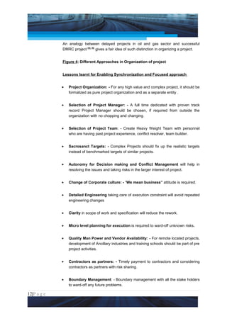 Project Management National Conference 2011                                          PMI India



                 An analogy between delayed projects in oil and gas sector and successful
                 DMRC project [5], [6] gives a fair idea of such distinction in organizing a project.


                 Figure 4: Different Approaches in Organization of project


                 Lessons learnt for Enabling Synchronization and Focused approach


                 •   Project Organization: - For any high value and complex project, it should be
                     formalized as pure project organization and as a separate entity .


                 •   Selection of Project Manager: - A full time dedicated with proven track
                     record Project Manager should be chosen, if required from outside the
                     organization with no chopping and changing.


                 •   Selection of Project Team: - Create Heavy Weight Team with personnel
                     who are having past project experience, conflict resolver, team builder.


                 •   Sacrosanct Targets: - Complex Projects should fix up the realistic targets
                     instead of benchmarked targets of similar projects.


                 •   Autonomy for Decision making and Conflict Management will help in
                     resolving the issues and taking risks in the larger interest of project.


                 •   Change of Corporate culture: - “We mean business” attitude is required.


                 •   Detailed Engineering taking care of execution constraint will avoid repeated
                     engineering changes


                 •   Clarity in scope of work and specification will reduce the rework.


                 •   Micro level planning for execution is required to ward-off unknown risks.


                 •   Quality Man Power and Vendor Availability: - For remote located projects,
                     development of Ancillary industries and training schools should be part of pre
                     project activities.


                 •   Contractors as partners: - Timely payment to contractors and considering
                     contractors as partners with risk sharing.


                 •   Boundary Management: - Boundary management with all the stake holders
                     to ward-off any future problems.

12|P a g e
 Application of Select Tools of Psychology for Effective Project Management
 
