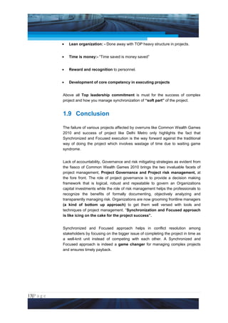 Project Management National Conference 2011                                       PMI India



                 •   Lean organization: - Done away with TOP heavy structure in projects.


                 •   Time is money:- “Time saved is money saved”


                 •   Reward and recognition to personnel.


                 •   Development of core competency in executing projects


                 Above all Top leadership commitment is must for the success of complex
                 project and how you manage synchronization of “soft part” of the project.


                 1.9 Conclusion

                 The failure of various projects affected by overruns like Common Wealth Games
                 2010 and success of project like Delhi Metro only highlights the fact that
                 Synchronized and Focused execution is the way forward against the traditional
                 way of doing the project which involves wastage of time due to waiting game
                 syndrome.


                 Lack of accountability, Governance and risk mitigating strategies as evident from
                 the fiasco of Common Wealth Games 2010 brings the two invaluable facets of
                 project management, Project Governance and Project risk management, at
                 the fore front. The role of project governance is to provide a decision making
                 framework that is logical, robust and repeatable to govern an Organizations
                 capital investments while the role of risk management helps the professionals to
                 recognize the benefits of formally documenting, objectively analyzing and
                 transparently managing risk. Organizations are now grooming frontline managers
                 (a kind of bottom up approach) to get them well versed with tools and
                 techniques of project management. “Synchronization and Focused approach
                 is like icing on the cake for the project success”.


                 Synchronized and Focused approach helps in conflict resolution among
                 stakeholders by focusing on the bigger issue of completing the project in time as
                 a well-knit unit instead of competing with each other. A Synchronized and
                 Focused approach is indeed a game changer for managing complex projects
                 and ensures timely payback.




13|P a g e
 Application of Select Tools of Psychology for Effective Project Management
 