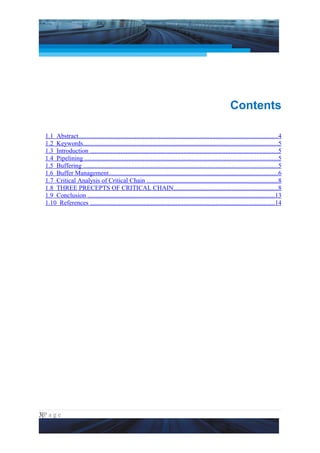 Project Management National Conference 2011                                                                          PMI India




                                                                                                            Contents

  1.1 Abstract...........................................................................................................................4
  1.2 Keywords........................................................................................................................5
  1.3 Introduction ....................................................................................................................5
  1.4 Pipelining .......................................................................................................................5
  1.5 Buffering ........................................................................................................................5
  1.6 Buffer Management.........................................................................................................6
  1.7 Critical Analysis of Critical Chain .................................................................................8
  1.8 THREE PRECEPTS OF CRITICAL CHAIN................................................................8
  1.9 Conclusion ....................................................................................................................13
  1.10 References ..................................................................................................................14




3|P a g e
 Application of Select Tools of Psychology for Effective Project Management
 