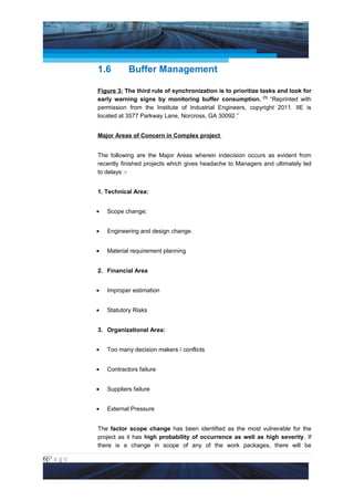 Project Management National Conference 2011                                      PMI India




                 1.6         Buffer Management

                 Figure 3: The third rule of synchronization is to prioritize tasks and look for
                 early warning signs by monitoring buffer consumption. [1] “Reprinted with
                 permission from the Institute of Industrial Engineers, copyright 2011. IIE is
                 located at 3577 Parkway Lane, Norcross, GA 30092.”


                 Major Areas of Concern in Complex project


                 The following are the Major Areas wherein indecision occurs as evident from
                 recently finished projects which gives headache to Managers and ultimately led
                 to delays :-


                 1. Technical Area:


                 •   Scope change;


                 •   Engineering and design change.


                 •   Material requirement planning


                 2. Financial Area


                 •   Improper estimation


                 •   Statutory Risks


                 3. Organizational Area:


                 •   Too many decision makers / conflicts


                 •   Contractors failure


                 •   Suppliers failure


                 •   External Pressure


                 The factor scope change has been identified as the most vulnerable for the
                 project as it has high probability of occurrence as well as high severity. If
                 there is a change in scope of any of the work packages, there will be

6|P a g e
 Application of Select Tools of Psychology for Effective Project Management
 