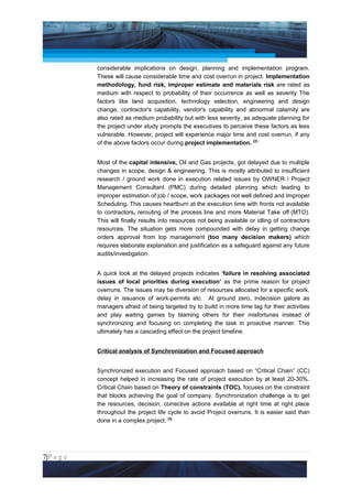 Project Management National Conference 2011                                           PMI India



                 considerable implications on design, planning and implementation program.
                 These will cause considerable time and cost overrun in project. Implementation
                 methodology, fund risk, improper estimate and materials risk are rated as
                 medium with respect to probability of their occurrence as well as severity The
                 factors like land acquisition, technology selection, engineering and design
                 change, contractor's capability, vendor's capability and abnormal calamity are
                 also rated as medium probability but with less severity, as adequate planning for
                 the project under study prompts the executives to perceive these factors as less
                 vulnerable. However, project will experience major time and cost overrun, if any
                 of the above factors occur during project implementation. [2]


                 Most of the capital intensive, Oil and Gas projects, got delayed due to multiple
                 changes in scope, design & engineering. This is mostly attributed to insufficient
                 research / ground work done in execution related issues by OWNER / Project
                 Management Consultant (PMC) during detailed planning which leading to
                 improper estimation of job / scope, work packages not well defined and Improper
                 Scheduling. This causes heartburn at the execution time with fronts not available
                 to contractors, rerouting of the process line and more Material Take off (MTO).
                 This will finally results into resources not being available or idling of contractors
                 resources. The situation gets more compounded with delay in getting change
                 orders approval from top management (too many decision makers) which
                 requires elaborate explanation and justification as a safeguard against any future
                 audits/investigation.


                 A quick look at the delayed projects indicates ‘failure in resolving associated
                 issues of local priorities during execution’ as the prime reason for project
                 overruns. The issues may be diversion of resources allocated for a specific work,
                 delay in issuance of work-permits etc. At ground zero, indecision galore as
                 managers afraid of being targeted try to build in more time lag for their activities
                 and play waiting games by blaming others for their misfortunes instead of
                 synchronizing and focusing on completing the task in proactive manner. This
                 ultimately has a cascading effect on the project timeline.


                 Critical analysis of Synchronization and Focused approach


                 Synchronized execution and Focused approach based on “Critical Chain” (CC)
                 concept helped in increasing the rate of project execution by at least 20-30%.
                 Critical Chain based on Theory of constraints (TOC), focuses on the constraint
                 that blocks achieving the goal of company. Synchronization challenge is to get
                 the resources, decision, corrective actions available at right time at right place
                 throughout the project life cycle to avoid Project overruns. It is easier said than
                 done in a complex project. [3]




7|P a g e
 Application of Select Tools of Psychology for Effective Project Management
 