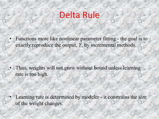 Delta Rule

• Functions more like nonlinear parameter fitting - the goal is to
  exactly reproduce the output, Y, by incremental methods.



• Thus, weights will not grow without bound unless learning
  rate is too high.



• Learning rate is determined by modeler - it constrains the size
  of the weight changes.
 