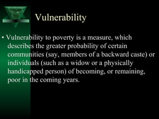 Vulnerability 
• Vulnerability to poverty is a measure, which 
describes the greater probability of certain 
communities (say, members of a backward caste) or 
individuals (such as a widow or a physically 
handicapped person) of becoming, or remaining, 
poor in the coming years. 
 