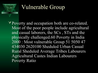 Vulnerable Group 
Poverty and occupation both are co-related. 
Most of the poor people include agricultural 
and casual laborers, the SCs , STs and the 
physically challenged.60 Poverty in India 
2000 : Most vulnerable Group 51 5050 47 
434030 2620100 Sheduled Urban Casual 
Rural Sheduled Average Tribes Labourers 
Agricultural Castes Indian Labourers 
Poverty Ratio 
 