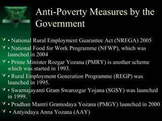 Anti-Poverty Measures by the 
Government 
 • National Rural Employment Guarantee Act (NREGA) 2005 
 • National Food for Work Programme (NFWP), which was 
launched in 2004 
 • Prime Minister Rozgar Yozana (PMRY) is another scheme 
which was started in 1993. 
 • Rural Employment Generation Programme (REGP) was 
launched in 1995. 
 • Swarnajayanti Gram Swarozgar Yojana (SGSY) was launched 
in 1999. 
 • Pradhan Mantri Gramodaya Yozana (PMGY) launched in 2000 
 • Antyodaya Anna Yozana (AAY) 
 