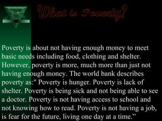 Poverty is about not having enough money to meet 
basic needs including food, clothing and shelter. 
However, poverty is more, much more than just not 
having enough money. The world bank describes 
poverty as:" Poverty is hunger. Poverty is lack of 
shelter. Poverty is being sick and not being able to see 
a doctor. Poverty is not having access to school and 
not knowing how to read. Poverty is not having a job, 
is fear for the future, living one day at a time.” 
 