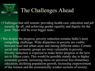 The Challenges Ahead 
• Challenges that still remain: providing health care, education and job 
security for all, and achieving gender equality and dignity for the 
poor. These will be even bigger tasks. 
• But despite the progress, poverty reduction remains India’s most 
compelling challenge. Wide disparities in poverty are visible 
between rural and urban areas and among different states. Certain 
social and economic groups are more vulnerable to poverty. 
Poverty reduction is expected to make better progress in the next 
ten to fifteen years. This would be possible mainly due to higher 
economic growth, increasing stress on universal free elementary 
education, declining population growth, increasing empowerment 
of the women and the economically weaker sections of society. 
 