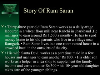 Story Of Ram Saran 
 • Thirty-three year old Ram Saran works as a daily-wage 
labourer in a wheat flour mill near Ranchi in Jharkhand .He 
manages to earn around Rs 1,500 a month • He has to send 
money home to his old parents who live in a village near 
Ramgarh. • Ram Saran lives in a one-room rented house in a 
crowded basti in the outskirts of the city. 
 • His wife Santa Devi, works as a part time maid in a few 
houses and manages to earn another Rs 800. • His elder son 
works as a helper in a tea shop to supplement the family 
income and earns another Rs 300 • his 10• year-old daughter 
takes care of the younger siblings. 
 