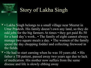 Story of Lakha Singh 
 • Lakha Singh belongs to a small village near Meerut in 
Uttar Pradesh. His family doesn’t own any land, so they do 
odd jobs for the big farmers At times • they get paid Rs 50 
for a hard day’s work.. • The family of eight cannot always 
manage two square meals a day. • The women of the family 
spend the day chopping fodder and collecting firewood in 
the fields. 
 • He had to start earning when he was 10 years old. • His 
father a TB patient, passed away two years ago due to lack 
of medication. His mother now suffers from the same 
disease and life is slowly ebbing away 
 