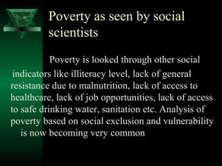 Poverty as seen by social 
scientists 
Poverty is looked through other social 
indicators like illiteracy level, lack of general 
resistance due to malnutrition, lack of access to 
healthcare, lack of job opportunities, lack of access 
to safe drinking water, sanitation etc. Analysis of 
poverty based on social exclusion and vulnerability 
is now becoming very common 
 