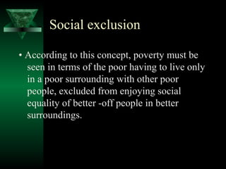 Social exclusion 
• According to this concept, poverty must be 
seen in terms of the poor having to live only 
in a poor surrounding with other poor 
people, excluded from enjoying social 
equality of better -off people in better 
surroundings. 
 