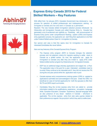 Express Entry Canada 2015 for Federal
Skilled Workers – Key Features
Abhinav Outsourcings Pvt. Ltd. | www.abhinav.com
With effect from 1st January 2015, Canadian Government has introduced a new
process for selection of skilled professionals and tradespersons wishing to
immigrate to Canada and live and work in Canada as a permanent
Resident. The new Canada skilled immigration selection process introduced by
Citizenship and Immigration Canada and called Express Entry to Canada has
generated a lot of excitement and rightfully so. Thankfully, with announcement of
Express Entry points under comprehensive Ranking system (CRS) and Express
entry application process, the applicants can start filing their applications to be filed
under Federal Skilled worker Class for immigration to Canada.
Our opinion and view is that this opens door for immigration to Canada for
interested Candidates like never before.
Here are key features of the Canada Express Entry Program:
• The Express entry program (EEP) to Canada changes the selection
process and not selection criteria for migrants wanting to settle down in
Canada as a skilled worker. So now, the applicants can apply for
immigration to Canada only after they are invited to apply (ITA) under
federal skilled worker program by Citizenship and Immigration Canada.
• EEP has an additional stage whereby applications are lodged into a Pool.
The application stay in the pool for a year. Interested candidates need to
re-enter if they continue to be interested and if they did not receive the ITA
during the one-year period while the application was in pool.
• Canada express entry comprehensive ranking system (CRS) is applied to
applications submitted and acknowledged in the pool. Under the CRS, it is
beneficial (in case of married applicants) for both the spouses to offer their
IELTS and WES report summaries.
• Candidates filing the on-line express entry form are asked to provide
information related to his qualifications, experience, occupation, Language
skills, Canadian Education, Canadian Experience, Spousal language skills
as also presence of any blood relations in Canada – whichever is
applicable. The on-line express entry form also asks queries related to
their preference as regards the province in which they wish to settle down.
 