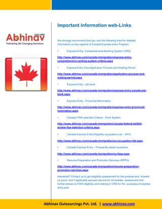 We strongly recommend that you visit the following links for detailed
information on key aspects of Canada Express entry Program:
• Express Entry- Comprehensive Ranking System (CRS)
http://www.abhinav.com/canada-immigration/express-entry-
comprehensive-ranking-system-criteria.aspx
• Express Entry Visa Application Process and Waiting Period
http://www.abhinav.com/canada-immigration/application-process-and-
waiting-period.aspx
• Express Entry - job bank
http://www.abhinav.com/canada-immigration/express-entry-canada-job-
bank.aspx
• Express Entry - Provincial Nomination
http://www.abhinav.com/canada-immigration/express-entry-provincial-
nomination.aspx
• Canada FSW selection Criteria - Point System
http://www.abhinav.com/canada-immigration/canada-federal-skilled-
worker-fsw-selection-criteria.aspx
• Canada Express Entry Eligibility occupation List – 2015
http://www.abhinav.com/canada-immigration/ca-occupation-list.aspx
• Canada Express Entry – Frequently asked questions
http://www.abhinav.com/canada-immigration/ca-faqs.aspx
• Resume Preparation and Promotion Services (RPPS)
http://www.abhinav.com/canada-immigration/resume-preparation-
promotion-services.aspx
Interested? Contact us to get eligibility assessment for the purpose and forward
us yours’ and if applicable spousal resume for immediate assessment and
further advise on FSW eligibility and ranking in CRS for the purposes of express
entry pool.
Important Information web-Links
Abhinav Outsourcings Pvt. Ltd. | www.abhinav.com
 