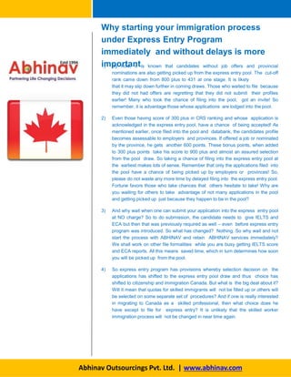 1) By now, it is known that candidates without job offers and provincial
nominations are also getting picked up from the express entry pool. The cut-off
rank came down from 800 plus to 431 at one stage. It is likely
that it may slip down further in coming draws. Those who waited to file because
they did not had offers are regretting that they did not submit their profiles
earlier! Many who took the chance of filing into the pool, got an invite! So
remember, it is advantage those whose applications are lodged into the pool.
2) Even those having score of 300 plus in CRS ranking and whose application is
acknowledged in the express entry pool, have a chance of being accepted! As
mentioned earlier, once filed into the pool and databank, the candidates profile
becomes assessable to employers and provinces. If offered a job or nominated
by the province, he gets another 600 points. These bonus points, when added
to 300 plus points take his score to 900 plus and almost an assured selection
from the pool draw. So taking a chance of filing into the express entry pool at
the earliest makes lots of sense. Remember that only the applications filed into
the pool have a chance of being picked up by employers or provinces! So,
please do not waste any more time by delayed filing into the express entry pool.
Fortune favors those who take chances that others hesitate to take! Why are
you waiting for others to take advantage of not many applications in the pool
and getting picked up just because they happen to be in the pool?
3) And why wait when one can submit your application into the express entry pool
at NO charge? So to do submission, the candidate needs to give IELTS and
ECA but then that was previously required as well – even before express entry
program was introduced. So what has changed? Nothing. So why wait and not
start the process with ABHINAV and retain ABHINAV services immediately?
We shall work on other file formalities while you are busy getting IELTS score
and ECA reports. All this means saved time, which in turn determines how soon
you will be picked up from the pool.
4) So express entry program has provisions whereby selection decision on the
applications has shifted to the express entry pool draw and thus choice has
shifted to citizenship and immigration Canada. But what is the big deal about it?
Will it mean that quotas for skilled immigrants will not be filled up or others will
be selected on some separate set of procedures? And if one is really interested
in migrating to Canada as a skilled professional, then what choice does he
have except to file for express entry? It is unlikely that the skilled worker
immigration process will not be changed in near time again.
Abhinav Outsourcings Pvt. Ltd. | www.abhinav.com
Why starting your immigration process
under Express Entry Program
immediately and without delays is more
important
 