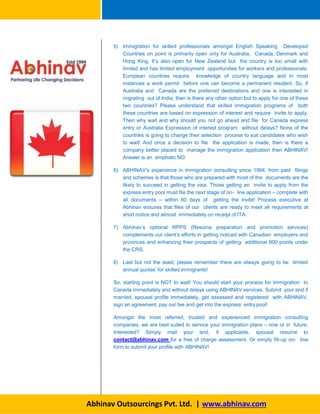 5) Immigration for skilled professionals amongst English Speaking Developed
Countries on point is primarily open only for Australia, Canada, Denmark and
Hong King. It’s also open for New Zealand but the country is too small with
limited and has limited employment opportunities for workers and professionals.
European countries require knowledge of country language and in most
instances a work permit before one can become a permanent resident. So, if
Australia and Canada are the preferred destinations and one is interested in
migrating out of India, then is there any other option but to apply for one of these
two countries? Please understand that skilled immigration programs of both
these countries are based on expression of interest and require invite to apply.
Then why wait and why should you not go ahead and file for Canada express
entry or Australia Expression of interest program without delays? None of the
countries is going to change their selection process to suit candidates who wish
to wait! And once a decision to file the application is made, then is there a
company better placed to manage the immigration application then ABHINAV!
Answer is an emphatic NO.
6) ABHINAV’s experience in immigration consulting since 1994, from past filings
and schemes is that those who are prepared with most of the documents are the
likely to succeed in getting the visa. Those getting an invite to apply from the
express entry pool must file the next stage of on- line application – complete with
all documents – within 60 days of getting the invite! Process executive at
Abhinav ensures that files of our clients are ready to meet all requirements at
short notice and almost immediately on receipt of ITA.
7) Abhinav’s optional RPPS (Resume preparation and promotion services)
complements our client’s efforts in getting noticed with Canadian employers and
provinces and enhancing their prospects of getting additional 600 points under
the CRS.
8) Last but not the least; please remember there are always going to be limited
annual quotas’ for skilled immigrants!
So, starting point is NOT to wait! You should start your process for immigration to
Canada immediately and without delays using ABHINAV services. Submit your and if
married, spousal profile immediately, get assessed and registered with ABHINAV,
sign an agreement, pay our fee and get into the express entry pool!
Amongst the most referred, trusted and experienced immigration consulting
companies, we are best suited to service your immigration plans – now or in future.
Interested? Simply mail your and, if applicable, spousal resume to
contact@abhinav.com for a free of charge assessment. Or simply fill-up on- line
form to submit your profile with ABHINAV!
Abhinav Outsourcings Pvt. Ltd. | www.abhinav.com
 