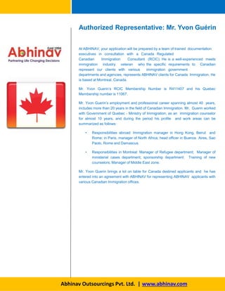 Authorized Representative: Mr. Yvon Guérin
At ABHINAV, your application will be prepared by a team of trained documentation
executives in consultation with a Canada Regulated
Canadian Immigration Consultant
immigration industry veteran who
represent our clients with various
(RCIC). He is a well-experienced meets
the specific requirements to Canadian
immigration government
departments and agencies, represents ABHINAV clients for Canada Immigration. He
is based at Montreal, Canada.
Mr. Yvon Guerin’s RCIC Membership Number is R411407 and his Quebec
Membership number is 11067.
Mr. Yvon Guerin’s employment and professional career spanning almost 40 years,
includes more than 20 years in the field of Canadian Immigration. Mr. Guerin worked
with Government of Quebec - Ministry of Immigration, as an immigration counselor
for almost 10 years, and during the period his profile and work areas can be
summarized as follows:
• Responsibilities abroad: Immigration manager in Hong Kong, Beirut and
Rome; in Paris, manager of North Africa; head officer in Buenos Aires, Sao
Paolo, Rome and Damascus.
• Responsibilities in Montreal: Manager of Refugee department; Manager of
ministerial cases department; sponsorship department; Training of new
counselors; Manager of Middle East zone.
Mr. Yvon Guerin brings a lot on table for Canada destined applicants and he has
entered into an agreement with ABHINAV for representing ABHINAV applicants with
various Canadian Immigration offices.
Abhinav Outsourcings Pvt. Ltd. | www.abhinav.com
 