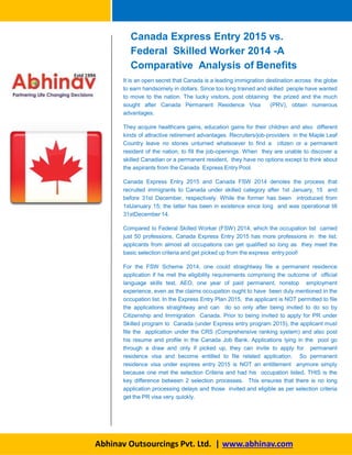 Canada Express Entry 2015 vs.
Federal Skilled Worker 2014 -A
Comparative Analysis of Benefits
It is an open secret that Canada is a leading immigration destination across the globe
to earn handsomely in dollars. Since too long trained and skilled people have wanted
to move to the nation. The lucky visitors, post obtaining the prized and the much
sought after Canada Permanent Residence Visa (PRV), obtain numerous
advantages.
They acquire healthcare gains, education gains for their children and also different
kinds of attractive retirement advantages. Recruiters/job-providers in the Maple Leaf
Country leave no stones unturned whatsoever to find a citizen or a permanent
resident of the nation, to fill the job-openings. When they are unable to discover a
skilled Canadian or a permanent resident, they have no options except to think about
the aspirants from the Canada Express Entry Pool.
Canada Express Entry 2015 and Canada FSW 2014 denotes the process that
recruited immigrants to Canada under skilled category after 1st January, 15 and
before 31st December, respectively. While the former has been introduced from
1stJanuary 15; the latter has been in existence since long and was operational till
31stDecember 14.
Compared to Federal Skilled Worker (FSW) 2014, which the occupation list carried
just 50 professions, Canada Express Entry 2015 has more professions in the list;
applicants from almost all occupations can get qualified so long as they meet the
basic selection criteria and get picked up from the express entry pool!
For the FSW Scheme 2014, one could straightway file a permanent residence
application if he met the eligibility requirements comprising the outcome of official
language skills test, AEO, one year of paid permanent, nonstop employment
experience, even as the claims occupation ought to have been duly mentioned in the
occupation list. In the Express Entry Plan 2015, the applicant is NOT permitted to file
the applications straightway and can do so only after being invited to do so by
Citizenship and Immigration Canada. Prior to being invited to apply for PR under
Skilled program to Canada (under Express entry program 2015), the applicant must
file the application under the CRS (Comprehensive ranking system) and also post
his resume and profile in the Canada Job Bank. Applications lying in the pool go
through a draw and only if picked up, they can invite to apply for permanent
residence visa and become entitled to file related application. So permanent
residence visa under express entry 2015 is NOT an entitlement anymore simply
because one met the selection Criteria and had his occupation listed. THIS is the
key difference between 2 selection processes. This ensures that there is no long
application processing delays and those invited and eligible as per selection criteria
get the PR visa very quickly.
Abhinav Outsourcings Pvt. Ltd. | www.abhinav.com
 