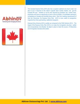 The Canada Express Entry 2015 also has a superior aptitude not only to read but
also to act in response to the nation’s specific labor market. Earlier, one got the
Canada PR visa – whether or not he was required by Canadian Job market. Now,
employers will have an opportunity to have a look at profiles of candidates wanting to
immigrating to Canada and shortlist those whom they find meeting requirements of
their job Vacancies. So Express Entry Plan 2015 is more useful to prospective
migrants from their post landing settlement viewpoint.
Express Entry Scheme 2015 is swifter as compared to the FSW Scheme 2014 - The
target of the Express Entry Plan 2015 is to make the immigration structure swifter
and comparatively more flexible. Its object is also to make the course of Citizenship
and Immigration Canada (CIC) better.
Abhinav Outsourcings Pvt. Ltd. | www.abhinav.com
 