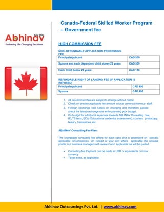 Canada-Federal Skilled Worker Program
– Government fee
HIGH COMMISSION FEE
Abhinav Outsourcings Pvt. Ltd. | www.abhinav.com
NON- RFEUNDABLE APPLICATION PROCESSING
FEE
PrincipalApplicant CAD 550
Spouse and each dependent child above 22 years CAD 550
Each Child below 22 years CAD 150
REFUNDABLE RIGHT OF LANDING FEE (IF APPLICATION IS
REFUSED)
PrincipalApplicant CAD 490
Spouse CAD 490
1. All Government fee are subject to change without notice;
2. Check on precise applicable fee amount in local currency from our staff.
3. Foreign exchange rate keeps on changing and therefore please
check the latest exchange rate while planning your budget.
4. Do budget for additional expenses towards ABHINAV Consulting fee,
IELTS tests, ECA (Educational credential assessment), couriers, photocopy,
Notary, translations, etc.
ABHINAV Consulting Fee Plan:
The chargeable consulting fee differs for each case and is dependent on specific
applicable circumstances. On receipt of your and where applicable the spousal
profile, our business managers will review it and applicable fee will be quoted.
 Consulting fee Payment can be made in USD or equivalents on local
currency
 Taxes extra, as applicable.
 