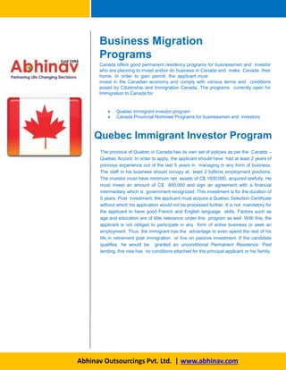 Business Migration
Programs
Abhinav Outsourcings Pvt. Ltd. | www.abhinav.com
Canada offers good permanent residency programs for businessmen and investor
who are planning to invest and/or do business in Canada and make Canada their
home. In order to gain permit, the applicant must
invest in the Canadian economy and comply with various terms and conditions
posed by Citizenship and Immigration Canada. The programs currently open for
Immigration to Canada for
 Quebec Immigrant investor program
 Canada Provincial Nominee Programs for businessmen and investors
Quebec Immigrant Investor Program
The province of Quebec in Canada has its own set of policies as per the Canada –
Quebec Accord. In order to apply, the applicant should have had at least 2 years of
previous experience out of the last 5 years in managing in any form of business.
The staff in his business should occupy at least 2 fulltime employment positions.
The investor must have minimum net assets of C$ 1600,000, acquired lawfully. He
must invest an amount of C$ 800,000 and sign an agreement with a financial
intermediary which is government recognized. This investment is for the duration of
5 years. Post investment, the applicant must acquire a Quebec Selection Certificate
without which his application would not be processed further. It is not mandatory for
the applicant to have good French and English language skills. Factors such as
age and education are of little relevance under this program as well. With this, the
applicant is not obliged to participate in any form of active business or seek an
employment. Thus, the immigrant has the advantage to even spend the rest of his
life in retirement post immigration or live on passive investment. If the candidate
qualifies, he would be granted an unconditional Permanent Residence. Post
landing, this visa has no conditions attached for the principal applicant or his family.
 