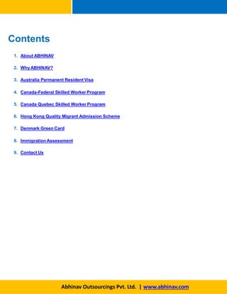 1. About ABHINAV
2. Why ABHINAV?
3. Australia Permanent Resident Visa
4. Canada-Federal Skilled Worker Program
5. Canada Quebec Skilled Worker Program
6. Hong Kong Quality Migrant Admission Scheme
7. Denmark Green Card
8. Immigration Assessment
9. Contact Us
Abhinav Outsourcings Pvt. Ltd. | www.abhinav.com
Contents
 