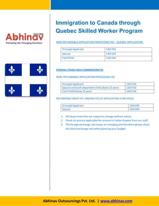 NON-REFUNDABLE APPLICATION PROCESSING FEE – QUEBEC APPLICATION:
Abhinav Outsourcings Pvt. Ltd. | www.abhinav.com
Principal Applicant CAD765
Spouse CAD164
EachChild CAD164
FEDERAL STAGE HIGH COMMISSION FEE
NON- RFEUNDABLE APPLICATION PROCESSING FEE
Principal Applicant CAD550
Spouse and each dependent child above 22 years CAD550
Each Child below 22 years CAD150
REFUNDABLE RIGHT OF LANDING FEE (IF APPLICATION IS REFUSED)
Principal Applicant CAD490
Spouse CAD490
1. All Government fee are subject to change without notice;
2. Check on precise applicable fee amount in Indian Rupees from our staff.
3. The foreign exchange rate keeps on changing and therefore please check
the latest exchange rate while planning your budget.
Immigration to Canada through
Quebec Skilled Worker Program
 