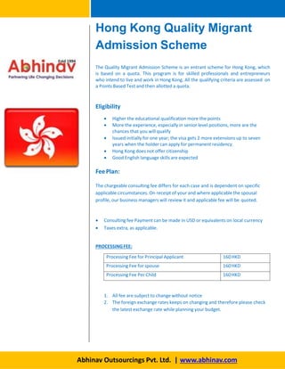 The Quality Migrant Admission Scheme is an entrant scheme for Hong Kong, which
is based on a quota. This program is for skilled professionals and entrepreneurs
who intend to live and work in Hong Kong. All the qualifying criteria are assessed on
a Points Based Test and then allotted a quota.
Eligibility
 Higher the educational qualification more the points
 More the experience, especially in senior level positions, more are the
chances that you willqualify
 Issued initially for one year; the visa gets 2 more extensions up to seven
years when the holder can apply for permanent residency.
 Hong Kong does not offer citizenship
 Good English language skills are expected
FeePlan:
The chargeable consulting fee differs for each case and is dependent on specific
applicable circumstances. On receipt of your and where applicable the spousal
profile, our business managers will review it and applicable fee will be quoted.
 Consulting fee Payment can be made in USD or equivalents on local currency
 Taxes extra, as applicable.
PROCESSINGFEE:
Processing Fee for Principal Applicant 160HKD
Processing Fee for spouse 160HKD
Processing Fee Per Child 160HKD
1. All fee are subject to change without notice
2. The foreign exchange rates keeps on changing and therefore please check
the latest exchange rate while planning your budget.
Hong Kong Quality Migrant
Admission Scheme
Abhinav Outsourcings Pvt. Ltd. | www.abhinav.com
 