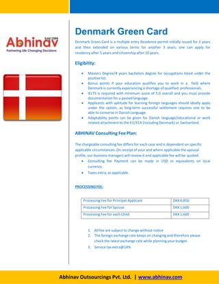 Denmark Green Card
Denmark Green Card is a multiple entry Residence permit initially issued for 2 years
and then extended on various terms for another 3 years; one can apply for
residency after 5 years and citizenship after 10 years.
Eligibility:
 Masters Degree/4 years bachelors degree for occupations listed under the
positivelist.
 Bonus points if your education qualifies you to work in a field where
Denmark is currently experiencing a shortage of qualified professionals.
 IELTS is required with minimum score of 5.0 overall and you must provide
documentation for a passedlanguage.
 Applicants with aptitude for learning foreign languages should ideally apply
under the option, as long-term successful settlement requires one to be
able to converse in Danish Language.
 Adaptability points can be given for Danish language/educational or work
related attachment to the EU/EEA (including Denmark) or Switzerland.
ABHINAV Consulting Fee Plan:
The chargeable consulting fee differs for each case and is dependent on specific
applicable circumstances. On receipt of your and where applicable the spousal
profile, our business managers will review it and applicable fee will be quoted.
 Consulting fee Payment can be made in USD or equivalents on local
currency
 Taxes extra, as applicable.
PROCESSINGFEE:
Abhinav Outsourcings Pvt. Ltd. | www.abhinav.com
Processing Fee for Principal Applicant DKK6,850
Processing Fee for Spouse DKK1,600
Processing Fee for each Child DKK1,600
1. All fee are subject to change without notice
2. The foreign exchange rate keeps on changing and therefore please
check the latest exchange rate while planning your budget.
3. Service tax extra@14%
 