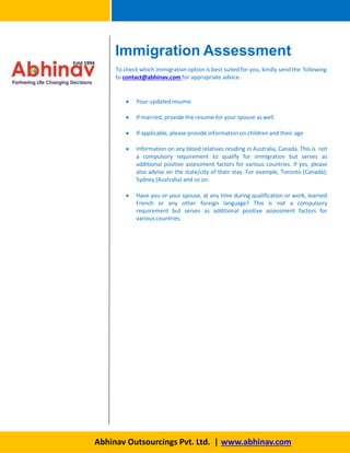Immigration Assessment
To check which immigration option is best suited for you, kindly send the following
to contact@abhinav.com for appropriate advice.
 Your updatedresume
 If married, provide the resume for your spouse as well
 If applicable, please provide information on children and their age
 Information on any blood relatives residing in Australia, Canada. This is not
a compulsory requirement to qualify for immigration but serves as
additional positive assessment factors for various countries. If yes, please
also advise on the state/city of their stay. For example, Toronto (Canada);
Sydney (Australia) and so on.
 Have you or your spouse, at any time during qualification or work, learned
French or any other foreign language? This is not a compulsory
requirement but serves as additional positive assessment factors for
variouscountries.
Abhinav Outsourcings Pvt. Ltd. | www.abhinav.com
 