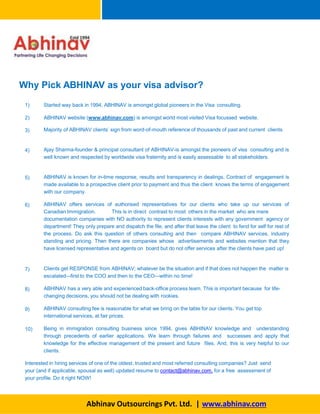 Why Pick ABHINAV as your visa advisor?
1)
Abhinav Outsourcings Pvt. Ltd. | www.abhinav.com
Started way back in 1994, ABHINAV is amongst global pioneers in the Visa consulting.
2) ABHINAV website (www.abhinav.com) is amongst world most visited Visa focussed website.
3) Majority of ABHINAV clients’ sign from word-of-mouth reference of thousands of past and current clients.
4) Ajay Sharma-founder & principal consultant of ABHINAV-is amongst the pioneers of visa consulting and is
well known and respected by worldwide visa fraternity and is easily assessable to all stakeholders.
5) ABHINAV is known for in-time response, results and transparency in dealings. Contract of engagement is
made available to a prospective client prior to payment and thus the client knows the terms of engagement
with our company.
6) ABHINAV offers services of authorised representatives for our clients who take up our services of
Canadian Immigration. This is in direct contrast to most others in the market who are mere
documentation companies with NO authority to represent clients interests with any government agency or
department! They only prepare and dispatch the file, and after that leave the client to fend for self for rest of
the process. Do ask this question of others consulting and then compare ABHINAV services, industry
standing and pricing. Then there are companies whose advertisements and websites mention that they
have licensed representative and agents on board but do not offer services after the clients have paid up!
7) Clients get RESPONSE from ABHINAV; whatever be the situation and if that does not happen the matter is
escalated–-first to the COO and then to the CEO-–within no time!
8) ABHINAV has a very able and experienced back-office process team. This is important because for life-
changing decisions, you should not be dealing with rookies.
9) ABHINAV consulting fee is reasonable for what we bring on the table for our clients. You get top
international services, at fair prices.
10) Being in immigration consulting business since 1994, gives ABHINAV knowledge and understanding
through precedents of earlier applications. We learn through failures and successes and apply that
knowledge for the effective management of the present and future files. And, this is very helpful to our
clients.
Interested in hiring services of one of the oldest, trusted and most referred consulting companies? Just send
your (and if applicable, spousal as well) updated resume to contact@abhinav.com, for a free assessment of
your profile. Do it right NOW!
 