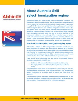 About Australia Skill
select immigration regime
Australia Skill select is a major tool that has made elementary changes in the
functioning of skilled immigration regime. We can justifiably term implementation of
this new platform as overhaul of complete skilled migration system. Implemented
on July 01 2012, it strives to completely change the way the Australian authorities
look for immigrants. This new and ambitious immigration initiative is Aussie Labor
pool demand centric and would help the authorities effectively address structural
deficiencies (based on Skilled Occupation List) in country’s labor market to a great
extent. Immigration authorities would now also be to control the influx of the
professionals and trained workers, through skilled immigration route, as per the
needs and demands of states, government agencies, domestic industries and
sectors. It would also help the states and regions to locate qualified people with
suitable profiles for nominations and settlement in regional parts of the country.
How Australia Skill Select immigration regime works
Skill select is a platform for skilled immigrants that will function similarly to a pre-
stored database of the talent and skills. An Expression of Interest (EOI) document
will play pivotal role in the functioning of this system. This document will be created
free of charge by the aspiring immigrants for skilled migration based on the
nominated skills in skilled occupation list (SOL) or business investment in form of a
profile that will be stored on the skill select platform for a period of 2 years.
There will be certain preliminaries that will have to be completed before a
candidate creates a profile in the EOI pool:
 Getting his skills assessed from the designated evaluation agency
 Proving English linguistic skills through appropriate language test as
IELTS.
The profile created will be stored on this system for a period of 2 years or till the
applicant receives and invitation to file application for visa. The application will
lapse if the applicant is not chosen within 2 years of the filing of the EOI
application.
The immigration agencies, employers and the regional governments will be able
access the database of the applicants opting for employer sponsored visa and
state nomination. Those selected can file for immigration application.
Abhinav Outsourcings Pvt. Ltd. | www.abhinav.com
 