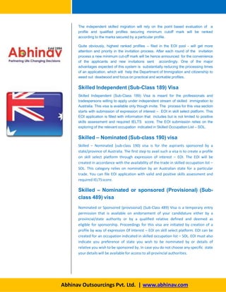 The independent skilled migration will rely on the point based evaluation of a
profile and qualified profiles securing minimum cutoff mark will be ranked
according to the marks secured by a particular profile.
Quite obviously, highest ranked profiles – filed in the EOI pool - will get more
attention and priority in the invitation process. After each round of the invitation
process a new minimum cut-off mark will be hence announced for the convenience
of the applicants and new invitations sent accordingly. One of the major
advantages expected of this system is substantially reducing the processing times
of an application, which will help the Department of Immigration and citizenship to
weed out deadwood and focus on practical and workable profiles.
Skilled Independent (Sub-Class 189) Visa
Skilled Independent (Sub-Class 189) Visa is meant for the professionals and
tradespersons willing to apply under independent stream of skilled immigration to
Australia. This visa is available only though invite. The process for this visa section
starts with submission of expression of interest – EOI in skill select platform. This
EOI application is filled with information that includes but is not limited to positive
skills assessment and required IELTS score. The EOI submission relies on the
exploring of the relevant occupation indicated in Skilled Occupation List – SOL.
Skilled – Nominated (Sub-class 190) visa
Skilled – Nominated (sub-class 190) visa is for the aspirants sponsored by a
state/province of Australia. The first step to avail such a visa is to create a profile
on skill select platform through expression of interest – EOI. The EOI will be
created in accordance with the availability of the trade in skilled occupation list –
SOL. This category relies on nomination by an Australian state for a particular
trade. You can file EOI application with valid and positive skills assessment and
required IELTSscore.
Skilled – Nominated or sponsored (Provisional) (Sub-
class 489) visa
Nominated or Sponsored (provisional) (Sub-Class 489) Visa is a temporary entry
permission that is available on endorsement of your candidature either by a
provincial/state authority or by a qualified relative defined and deemed as
eligible for sponsorship. Proceedings for this visa are initiated by creation of a
profile by way of expression Of Interest – EOI on skill select platform. EOI can be
created for an occupation indicated in skilled occupation list – SOL. EOI must also
indicate you preference of state you wish to be nominated by or details of
relative you wish to be sponsored by. In case you do not choose any specific state
your details will be available for access to all provincial authorities.
Abhinav Outsourcings Pvt. Ltd. | www.abhinav.com
 