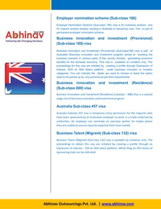 Employer nomination scheme (Sub-class 186)
Employer Nomination Scheme (Sub-class 186) visa is for overseas workers and
for migrant workers already residing in Australia on temporary visa. This is part of
permanent employer nomination scheme
Business innovation and investment (Provisional)
(Sub-class 188) visa
Business Innovation and Investment (Provisional) (Sub-class188) visa is part of
Australian Business innovation and investment program aimed at boosting the
business scenario in various parts of the country thereby generating economic
benefits for the domestic economy. This visa is available on invitation only. The
proceedings for this visa are initiated by creating a profile through Expression of
Interest –EOI on Skill Select platform under business innovator or Investor
categories. You can indicate the states you want to choose or leave the option
open to be picked up by any province as per their requirements
Business innovation and investment (Residence)
(Sub-class 888) visa
Business Innovation and investment (Residence) (subclass – 888) Visa is a second
stage visa of business innovation and investment program.
Australia Sub-class 457 visa
Australia Subclass 457 visa is temporary entry permission for the migrants who
have been sponsored by an Australian employer to work in a trade endorsed by
authorities. An employer can nominate an overseas worker for trades where
they are unable to source requisite expertise from local market.
Business Talent (Migrant) (Sub-class 132) visa
Business Talent (Migrant) (Sub-class 132) visa is available by invitation only. The
proceedings to obtain this visa are initiated by creating a profile through an
Expression of interest – EOI on Skill select platform. While filing an EOI choice of
sponsoring state can be indicated.
Abhinav Outsourcings Pvt. Ltd. | www.abhinav.com
 