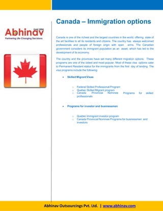 Canada is one of the richest and the largest countries in the world, offering state of
the art facilities to all its residents and citizens. The country has always welcomed
professionals and people of foreign origin with open arms. The Canadian
government considers its immigrant population as an asset, which has led to the
development of its economy.
The country and the provinces have set many different migration options. These
programs are one of the oldest and most popular. Most of these visa options cater
to Permanent Resident status for the immigrants from the first day of landing. The
visa programs include the following:
 Skilled Migrant Visas
o Federal Skilled Professional Program
o Quebec Skilled Migrant program
o Canada Provincial Nominee Programs for skilled
professionals
 Programs for investor and businessmen
o Quebec Immigrant investor program
o Canada Provincial Nominee Programs for businessmen and
investors
Canada – Immigration options
Abhinav Outsourcings Pvt. Ltd. | www.abhinav.com
 