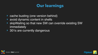Modern Web Summit
Our learnings
‣ cache busting (one version behind)
‣ avoid dynamic content in shells
‣ skipWaiting so that new SW can override existing SW
immediately
‣ 301s are currently dangerous
 
