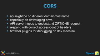 Modern Web Summit
CORS
‣ api might be on different domain/hostname
‣ especially on dev/staging envs
‣ API server needs to understand OPTIONS request
‣ respond with correct access-control headers
‣ browser plugins for debugging on dev machine
 