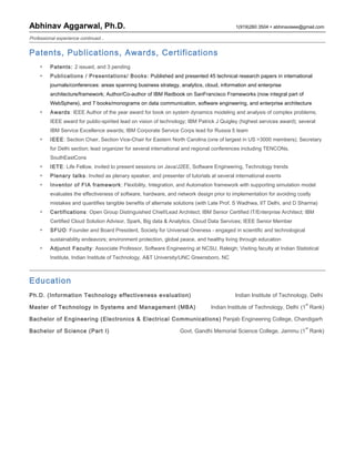 Abhinav Aggarwal, Ph.D. 1(919)260 3504  abhinavieee@gmail.com
Professional experience continued...
Patents, Publications, Awards, Certifications
▶ Patents: 2 issued, and 3 pending
▶ Publications / Presentations/ Books: Published and presented 45 technical research papers in international
journals/conferences: areas spanning business strategy, analytics, cloud, information and enterprise
architecture/framework; Author/Co-author of IBM Redbook on SanFrancisco Frameworks (now integral part of
WebSphere), and 7 books/monograms on data communication, software engineering, and enterprise architecture
▶ Awards: IEEE Author of the year award for book on system dynamics modeling and analysis of complex problems;
IEEE award for public-spirited lead on vision of technology; IBM Patrick J Quigley (highest services award); several
IBM Service Excellence awards; IBM Corporate Service Corps lead for Russia 5 team
▶ IEEE: Section Chair, Section Vice-Chair for Eastern North Carolina (one of largest in US >3000 members); Secretary
for Delhi section; lead organizer for several international and regional conferences including TENCONs,
SouthEastCons
▶ IETE: Life Fellow, invited to present sessions on Java/J2EE, Software Engineering, Technology trends
▶ Plenary talks: Invited as plenary speaker, and presenter of tutorials at several international events
▶ Inventor of FIA framework: Flexibility, Integration, and Automation framework with supporting simulation model
evaluates the effectiveness of software, hardware, and network design prior to implementation for avoiding costly
mistakes and quantifies tangible benefits of alternate solutions (with Late Prof. S Wadhwa, IIT Delhi, and D Sharma)
▶ Certifications: Open Group Distinguished Chief/Lead Architect; IBM Senior Certified IT/Enterprise Architect; IBM
Certified Cloud Solution Advisor, Spark, Big data & Analytics, Cloud Data Services; IEEE Senior Member
▶ SFUO: Founder and Board President, Society for Universal Oneness - engaged in scientific and technological
sustainability endeavors; environment protection, global peace, and healthy living through education
▶ Adjunct Faculty: Associate Professor, Software Engineering at NCSU, Raleigh; Visiting faculty at Indian Statistical
Institute, Indian Institute of Technology, A&T University/UNC Greensboro, NC
Education
Ph.D. (Information Technology effectiveness evaluation) Indian Institute of Technology, Delhi
Master of Technology in Systems and Management (MBA) Indian Institute of Technology, Delhi (1
st
Rank)
Bachelor of Engineering (Electronics & Electrical Communications) Panjab Engineering College, Chandigarh
Bachelor of Science (Part I) Govt. Gandhi Memorial Science College, Jammu (1
st
Rank)
 