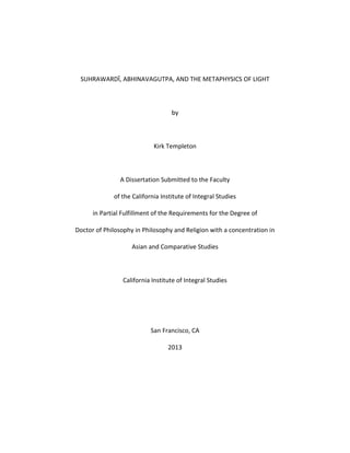 SUHRAWARDĪ, ABHINAVAGUTPA, AND THE METAPHYSICS OF LIGHT
by
Kirk Templeton
A Dissertation Submitted to the Faculty
of the California Institute of Integral Studies
in Partial Fulfillment of the Requirements for the Degree of
Doctor of Philosophy in Philosophy and Religion with a concentration in
Asian and Comparative Studies
California Institute of Integral Studies
San Francisco, CA
2013
 