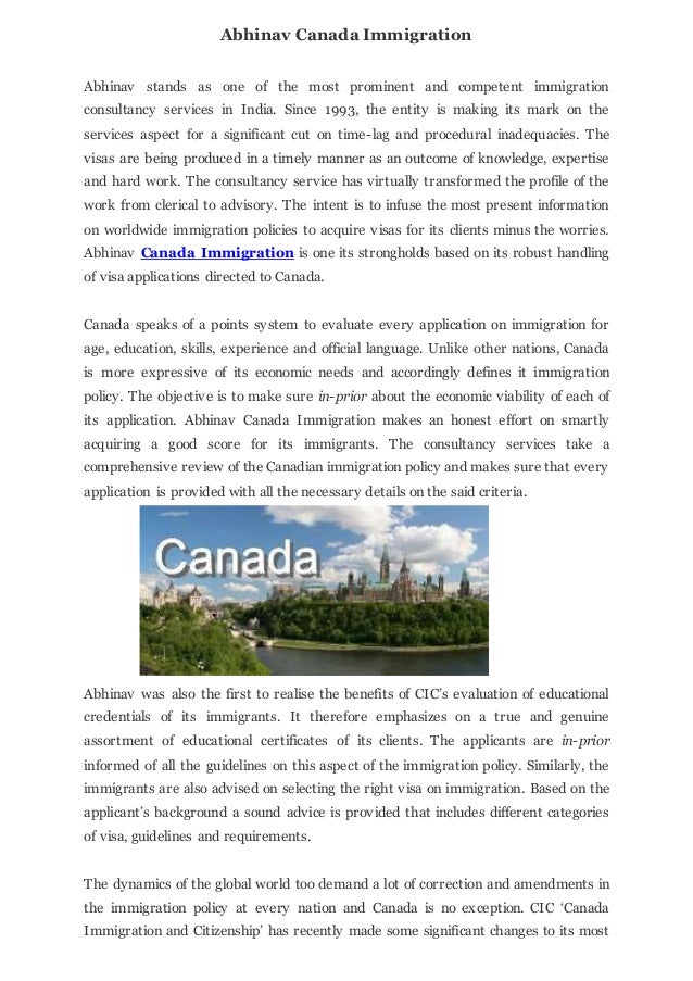 Abhinav Canada Immigration
Abhinav stands as one of the most prominent and competent immigration
consultancy services in India. Since 1993, the entity is making its mark on the
services aspect for a significant cut on time-lag and procedural inadequacies. The
visas are being produced in a timely manner as an outcome of knowledge, expertise
and hard work. The consultancy service has virtually transformed the profile of the
work from clerical to advisory. The intent is to infuse the most present information
on worldwide immigration policies to acquire visas for its clients minus the worries.
Abhinav Canada Immigration is one its strongholds based on its robust handling
of visa applications directed to Canada.
Canada speaks of a points system to evaluate every application on immigration for
age, education, skills, experience and official language. Unlike other nations, Canada
is more expressive of its economic needs and accordingly defines it immigration
policy. The objective is to make sure in-prior about the economic viability of each of
its application. Abhinav Canada Immigration makes an honest effort on smartly
acquiring a good score for its immigrants. The consultancy services take a
comprehensive review of the Canadian immigration policy and makes sure that every
application is provided with all the necessary details on the said criteria.
Abhinav was also the first to realise the benefits of CIC’s evaluation of educational
credentials of its immigrants. It therefore emphasizes on a true and genuine
assortment of educational certificates of its clients. The applicants are in-prior
informed of all the guidelines on this aspect of the immigration policy. Similarly, the
immigrants are also advised on selecting the right visa on immigration. Based on the
applicant’s background a sound advice is provided that includes different categories
of visa, guidelines and requirements.
The dynamics of the global world too demand a lot of correction and amendments in
the immigration policy at every nation and Canada is no exception. CIC ‘Canada
Immigration and Citizenship’ has recently made some significant changes to its most
 