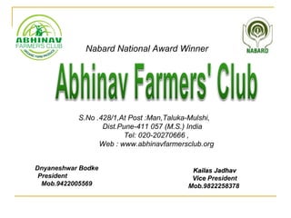 Nabard National Award Winner
S.No .428/1,At Post :Man,Taluka-Mulshi,
Dist.Pune-411 057 (M.S.) India
Tel: 020-20270666 ,
Web : www.abhinavfarmersclub.org
Dnyaneshwar Bodke
President
Mob.9422005569
Kailas JadhavKailas Jadhav
ViceVice President
Mob.9822258378
 