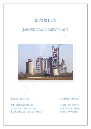 REPORT ON
JAPYPEE REWA CEMENT PLANT
SUBMITTED TO - SUBMITTED BY-
MR. B B TIWARI SIR ABHINAV SINGH
(GENERAL MANAGER) R.N.-901EE131001
ELECTRICAL DEPARTMENT MITS GWALIOR
 