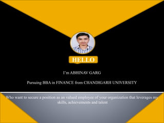 HELLO
I’m ABHINAV GARG
Pursuing BBA in FINANCE from CHANDIGARH UNIVERSITY
Who want to secure a position as an valued employee of your organization that leverages my
skills, achievements and talent
 
