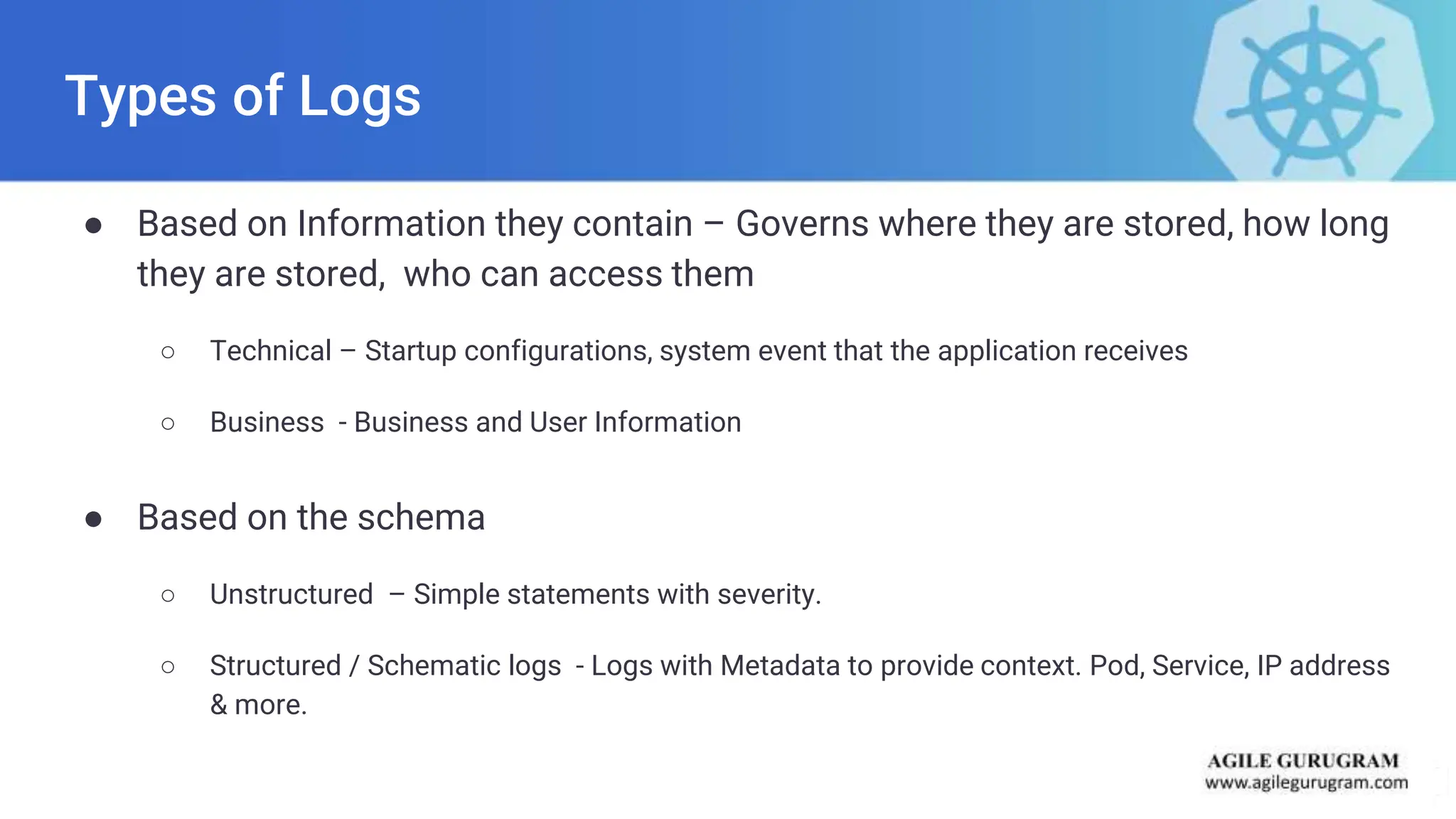 Types of Logs
● Based on Information they contain – Governs where they are stored, how long
they are stored, who can access them
○ Technical – Startup configurations, system event that the application receives
○ Business - Business and User Information
● Based on the schema
○ Unstructured – Simple statements with severity.
○ Structured / Schematic logs - Logs with Metadata to provide context. Pod, Service, IP address
& more.
 