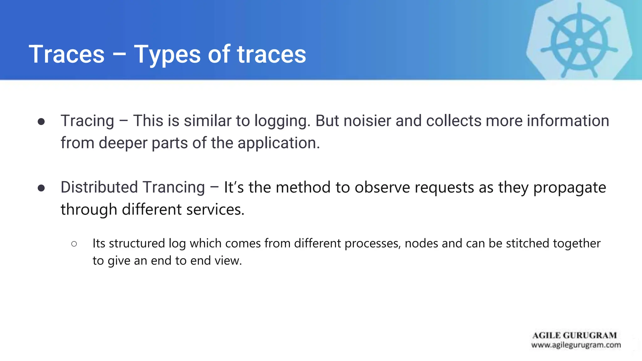 Traces – Types of traces
● Tracing – This is similar to logging. But noisier and collects more information
from deeper parts of the application.
● Distributed Trancing – It’s the method to observe requests as they propagate
through different services.
○ Its structured log which comes from different processes, nodes and can be stitched together
to give an end to end view.
 