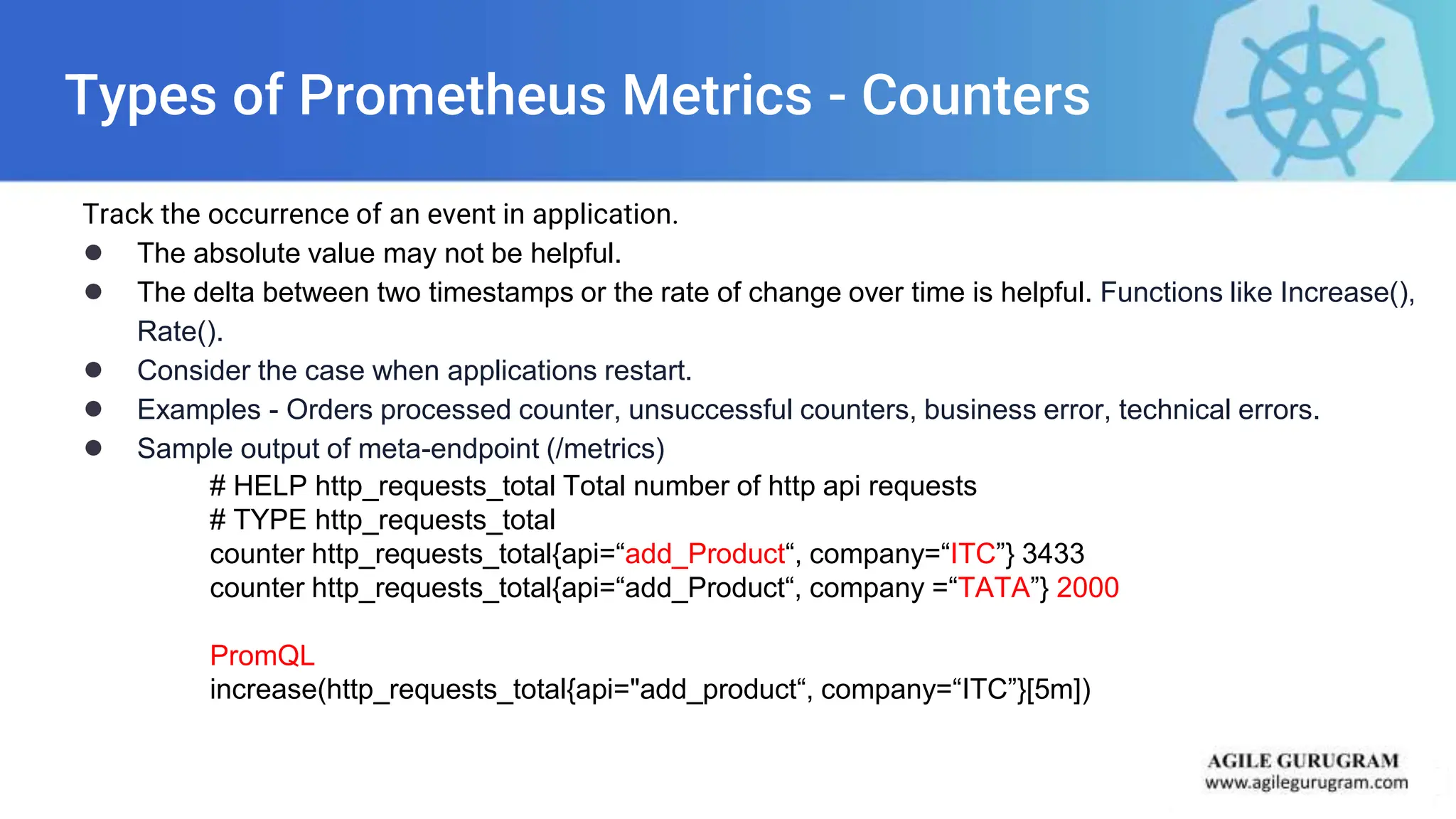 Types of Prometheus Metrics - Counters
Track the occurrence of an event in application.
● The absolute value may not be helpful.
● The delta between two timestamps or the rate of change over time is helpful. Functions like Increase(),
Rate().
● Consider the case when applications restart.
● Examples - Orders processed counter, unsuccessful counters, business error, technical errors.
● Sample output of meta-endpoint (/metrics)
# HELP http_requests_total Total number of http api requests
# TYPE http_requests_total
counter http_requests_total{api=“add_Product“, company=“ITC”} 3433
counter http_requests_total{api=“add_Product“, company =“TATA”} 2000
PromQL
increase(http_requests_total{api="add_product“, company=“ITC”}[5m])
 