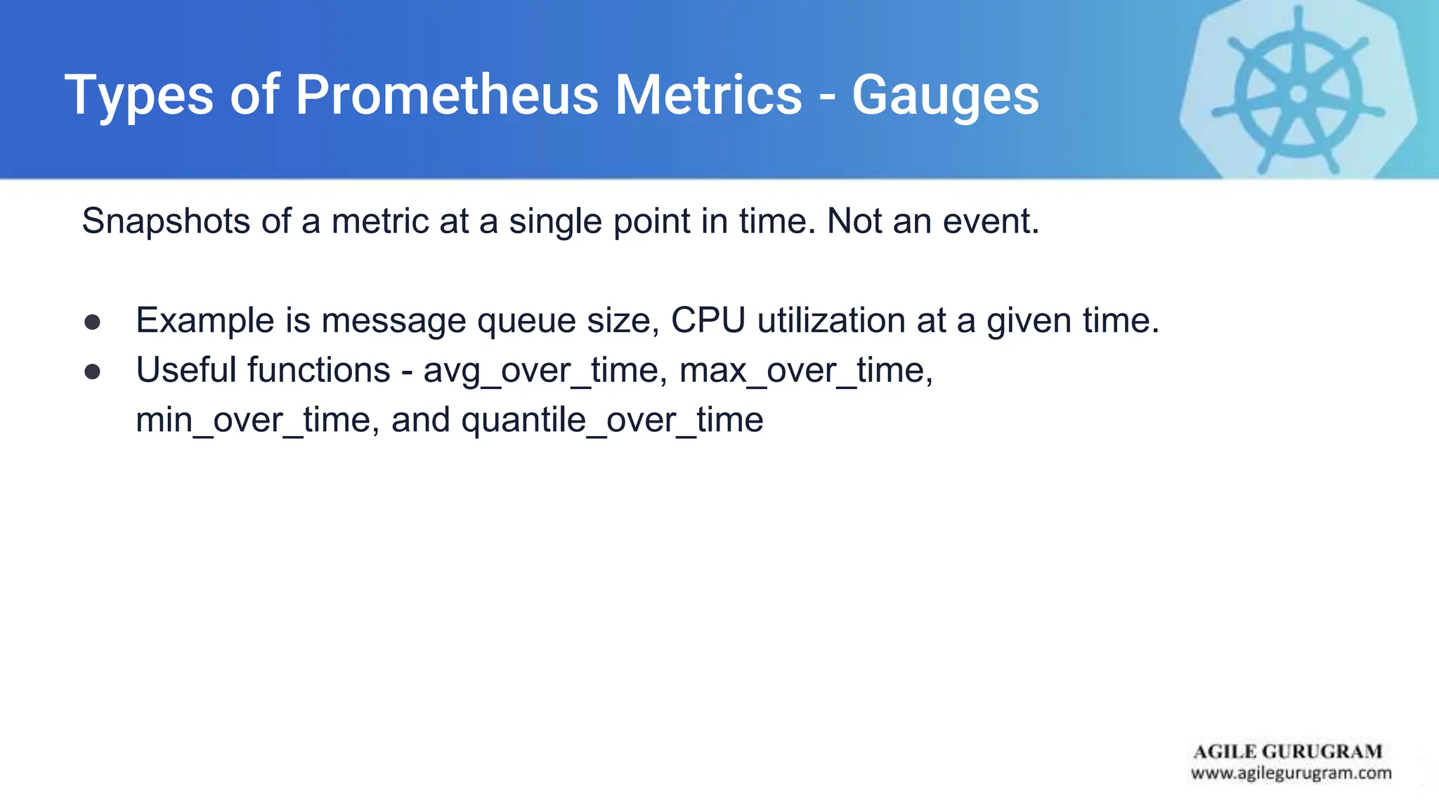 Types of Prometheus Metrics - Gauges
Snapshots of a metric at a single point in time. Not an event.
● Example is message queue size, CPU utilization at a given time.
● Useful functions - avg_over_time, max_over_time,
min_over_time, and quantile_over_time
 