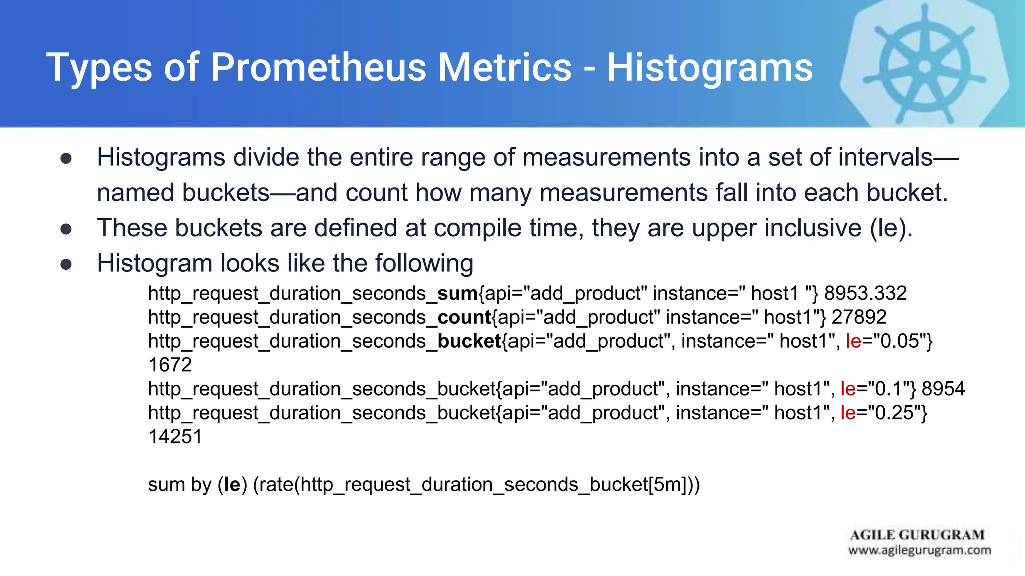 Types of Prometheus Metrics - Histograms
● Histograms divide the entire range of measurements into a set of intervals—
named buckets—and count how many measurements fall into each bucket.
● These buckets are defined at compile time, they are upper inclusive (le).
● Histogram looks like the following
http_request_duration_seconds_sum{api="add_product" instance=" host1 "} 8953.332
http_request_duration_seconds_count{api="add_product" instance=" host1"} 27892
http_request_duration_seconds_bucket{api="add_product", instance=" host1", le="0.05"}
1672
http_request_duration_seconds_bucket{api="add_product", instance=" host1", le="0.1"} 8954
http_request_duration_seconds_bucket{api="add_product", instance=" host1", le="0.25"}
14251
sum by (le) (rate(http_request_duration_seconds_bucket[5m]))
 