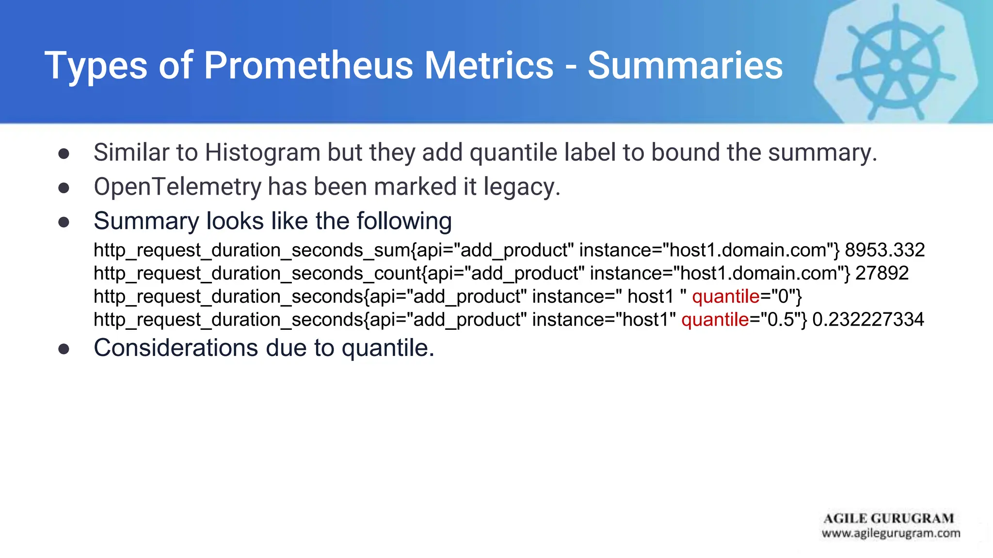 Types of Prometheus Metrics - Summaries
● Similar to Histogram but they add quantile label to bound the summary.
● OpenTelemetry has been marked it legacy.
● Summary looks like the following
http_request_duration_seconds_sum{api="add_product" instance="host1.domain.com"} 8953.332
http_request_duration_seconds_count{api="add_product" instance="host1.domain.com"} 27892
http_request_duration_seconds{api="add_product" instance=" host1 " quantile="0"}
http_request_duration_seconds{api="add_product" instance="host1" quantile="0.5"} 0.232227334
● Considerations due to quantile.
 