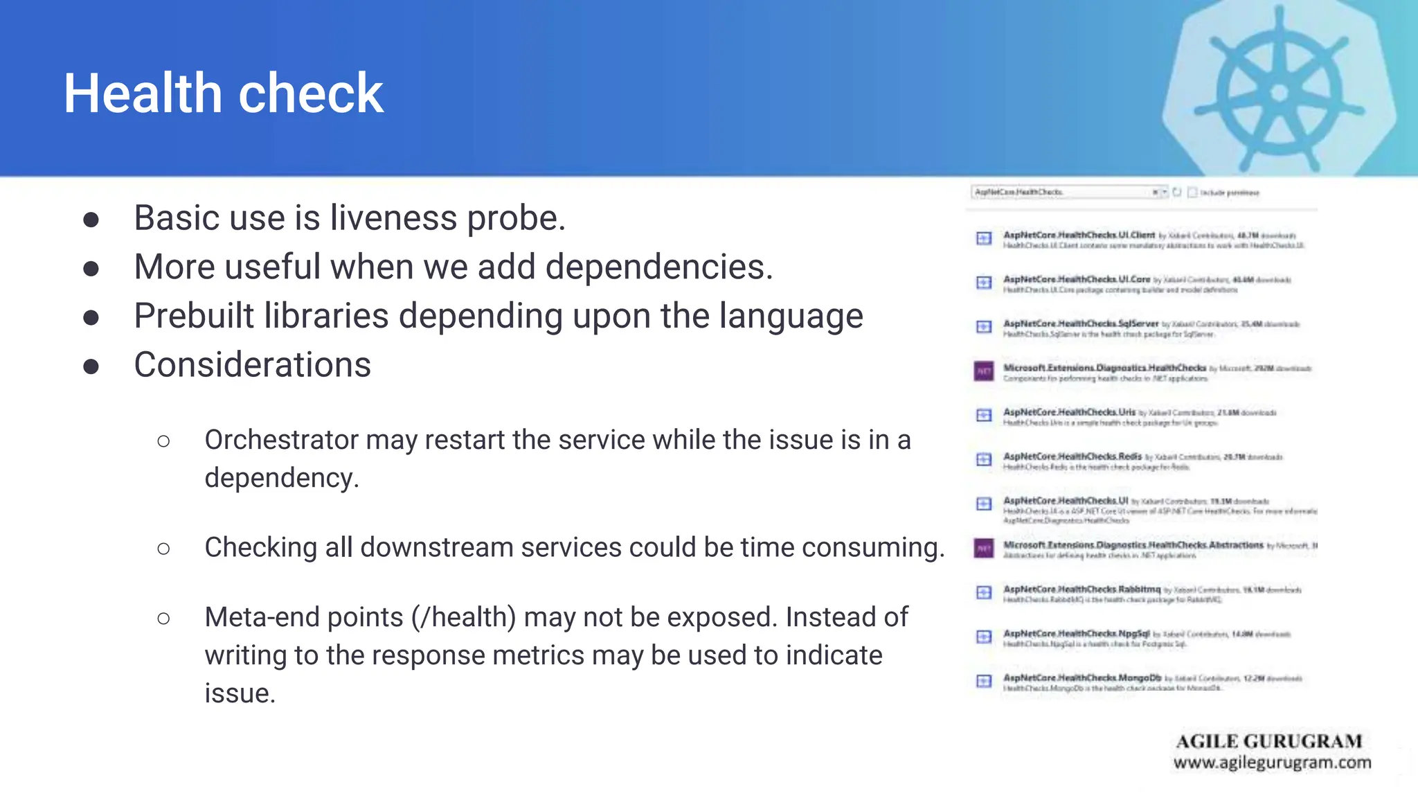 Health check
● Basic use is liveness probe.
● More useful when we add dependencies.
● Prebuilt libraries depending upon the language
● Considerations
○ Orchestrator may restart the service while the issue is in a
dependency.
○ Checking all downstream services could be time consuming.
○ Meta-end points (/health) may not be exposed. Instead of
writing to the response metrics may be used to indicate
issue.
 